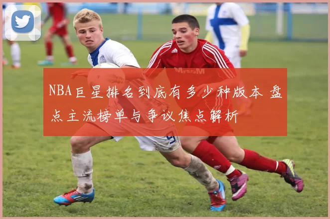 NBA巨星排名到底有多少种版本 盘点主流榜单与争议焦点解析