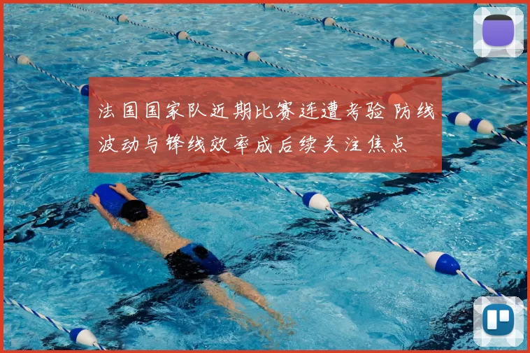 法国国家队近期比赛连遭考验 防线波动与锋线效率成后续关注焦点