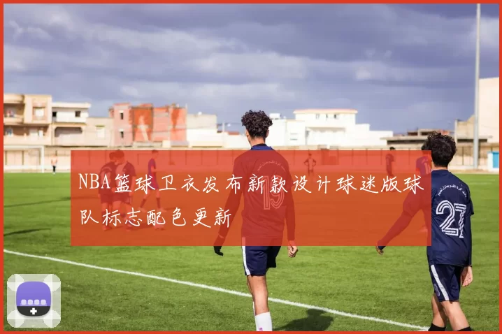 NBA篮球卫衣发布新款设计球迷版球队标志配色更新
