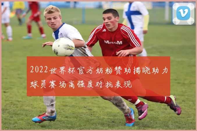 2022世界杯官方奶粉赞助揭晓助力球员赛场高强度对抗表现