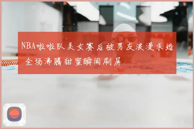 NBA啦啦队美女赛后被男友浪漫求婚 全场沸腾甜蜜瞬间刷屏