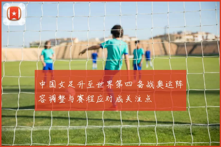 中国女足升至世界第四 备战奥运阵容调整与赛程应对成关注点