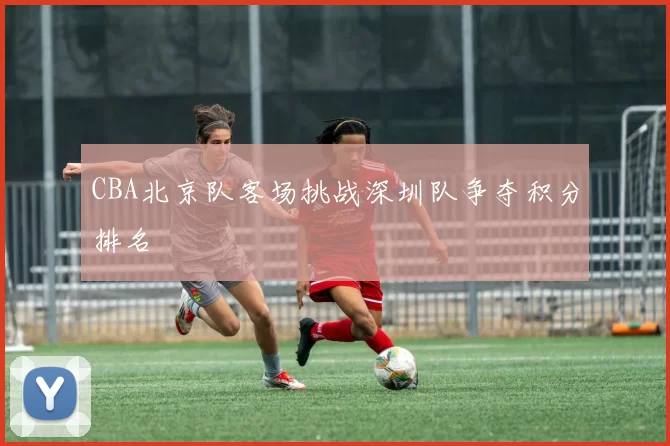 CBA北京队客场挑战深圳队争夺积分排名