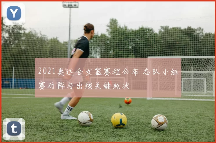 2021奥运会女篮赛程公布 各队小组赛对阵与出线关键轮次