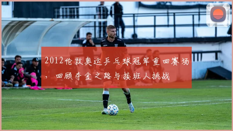 2012伦敦奥运乒乓球冠军重回赛场,回顾夺金之路与接班人挑战