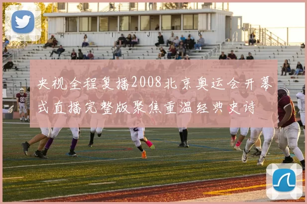 央视全程复播2008北京奥运会开幕式直播完整版聚焦重温经典史诗