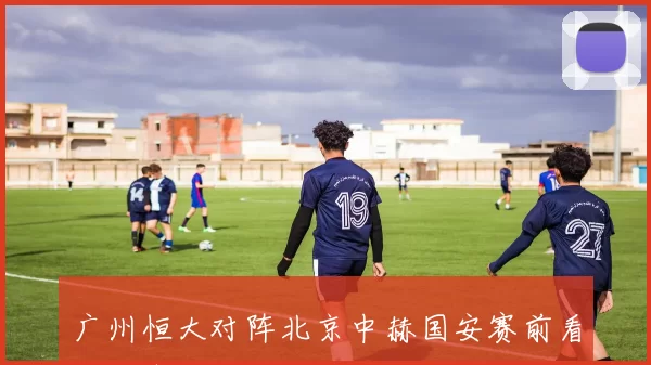 广州恒大对阵北京中赫国安赛前看点与争胜关键分析