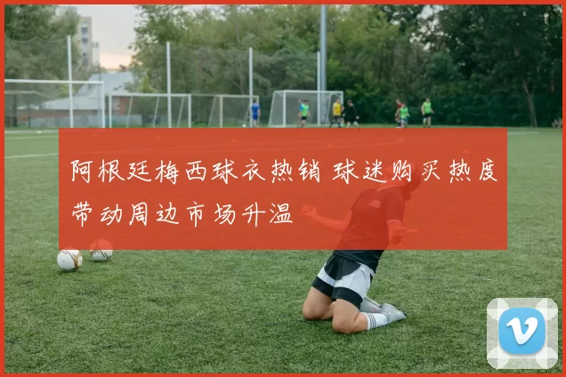 阿根廷梅西球衣热销 球迷购买热度带动周边市场升温
