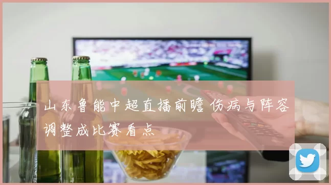 山东鲁能中超直播前瞻 伤病与阵容调整成比赛看点