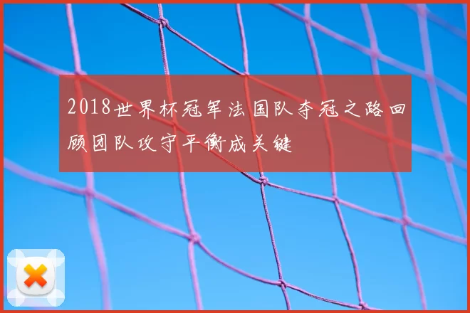 2018世界杯冠军法国队夺冠之路回顾团队攻守平衡成关键