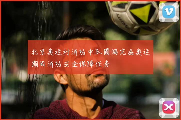 北京奥运村消防中队圆满完成奥运期间消防安全保障任务