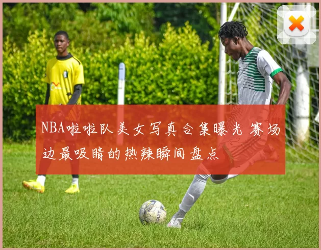 NBA啦啦队美女写真合集曝光 赛场边最吸睛的热辣瞬间盘点