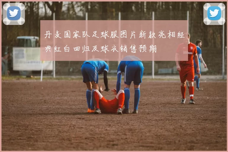 丹麦国家队足球服图片新款亮相经典红白回归及球衣销售预期