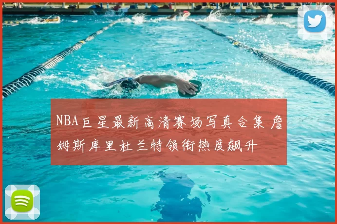 NBA巨星最新高清赛场写真合集 詹姆斯库里杜兰特领衔热度飙升