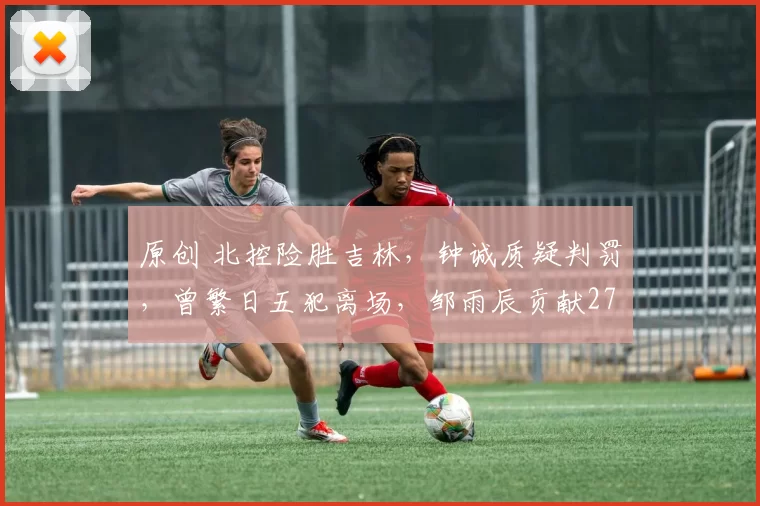 原创 北控险胜吉林,钟诚质疑判罚,曾繁日五犯离场,邹雨辰贡献27分11篮板
