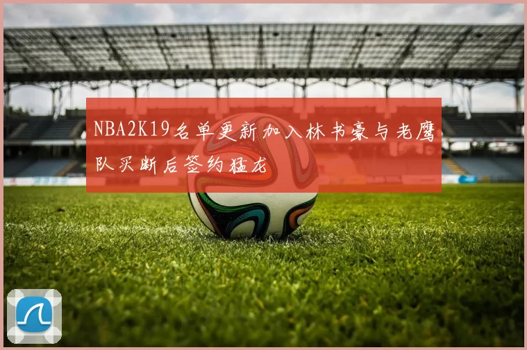 NBA2K19名单更新加入林书豪与老鹰队买断后签约猛龙