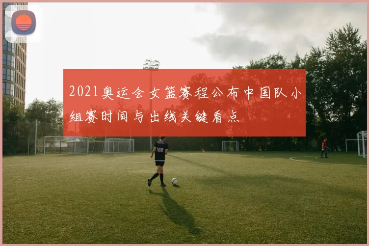 2021奥运会女篮赛程公布中国队小组赛时间与出线关键看点