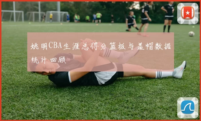 姚明CBA生涯总得分篮板与盖帽数据统计回顾