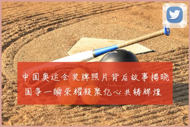 中国奥运会奖牌照片背后故事揭晓 国争一瞬荣耀凝聚亿心共铸辉煌