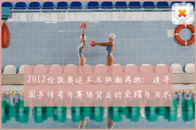 2012伦敦奥运乒乓热潮再燃：追寻国乒传奇与赛场背后的荣耀与泪水