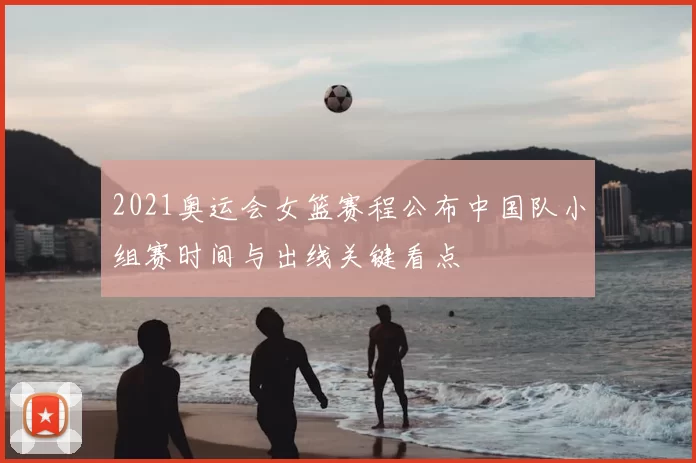2021奥运会女篮赛程公布中国队小组赛时间与出线关键看点