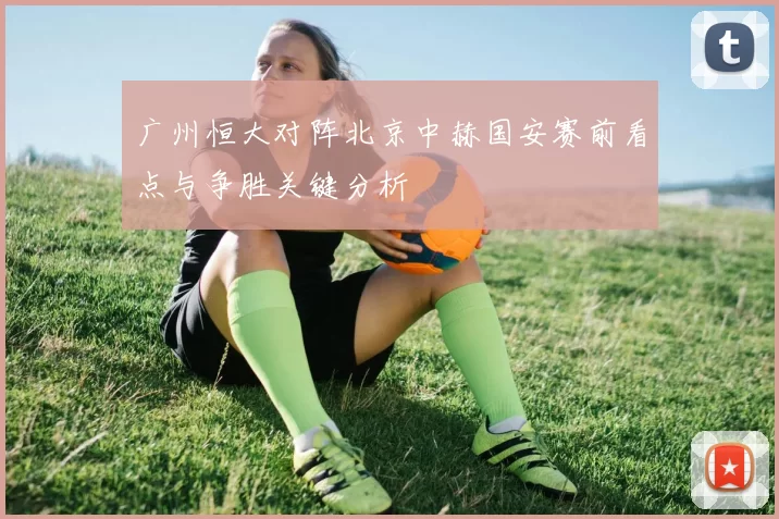 广州恒大对阵北京中赫国安赛前看点与争胜关键分析