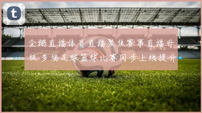 企鹅直播体育直播聚焦赛事直播升级 多场足球篮球比赛同步上线提升观赛体验