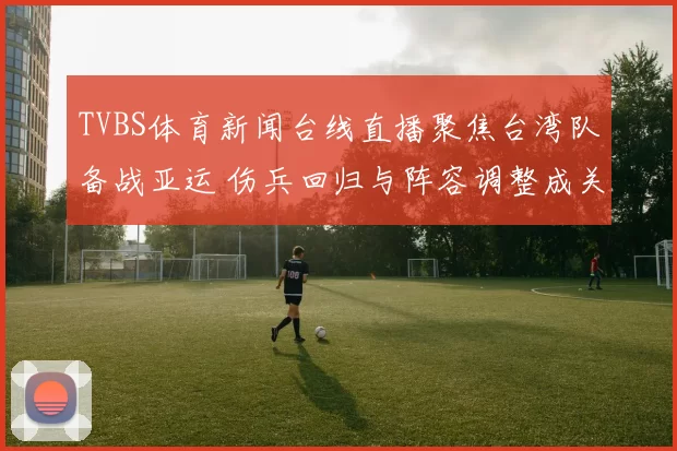 TVBS体育新闻台线直播聚焦台湾队备战亚运 伤兵回归与阵容调整成关键看点