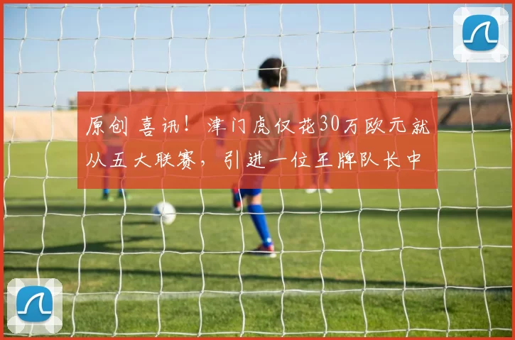 原创 喜讯!津门虎仅花30万欧元就从五大联赛,引进一位王牌队长中卫