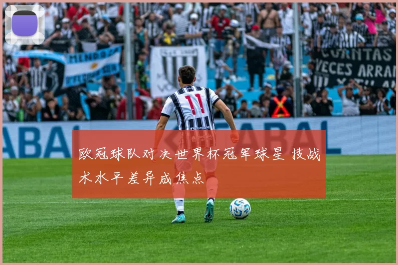 欧冠球队对决世界杯冠军球星 技战术水平差异成焦点