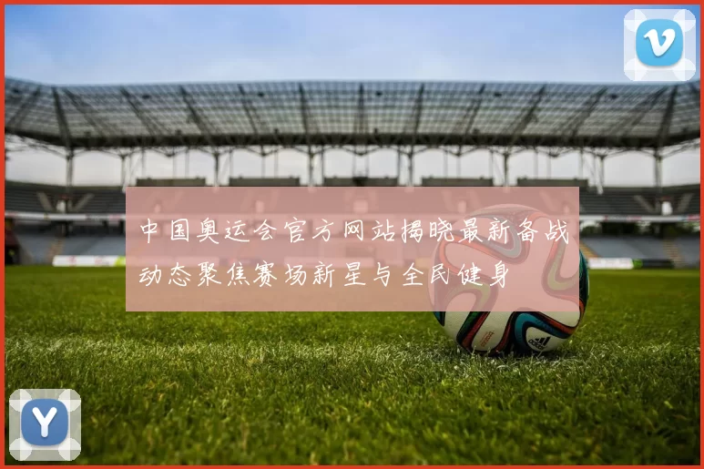中国奥运会官方网站揭晓最新备战动态聚焦赛场新星与全民健身
