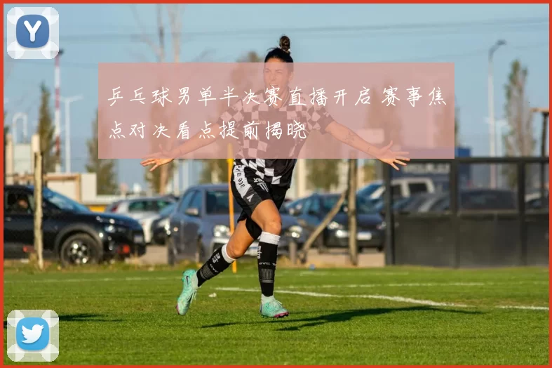 乒乓球男单半决赛直播开启 赛事焦点对决看点提前揭晓