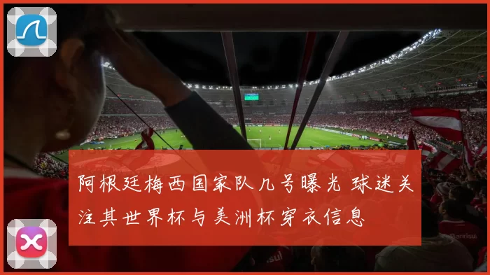 阿根廷梅西国家队几号曝光 球迷关注其世界杯与美洲杯穿衣信息