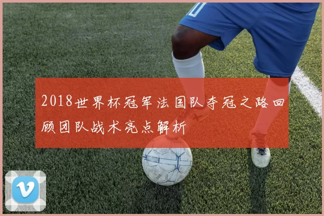 2018世界杯冠军法国队夺冠之路回顾团队战术亮点解析