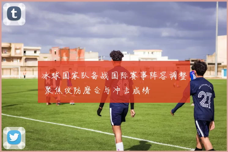 冰球国家队备战国际赛事阵容调整 聚焦攻防磨合与冲击成绩