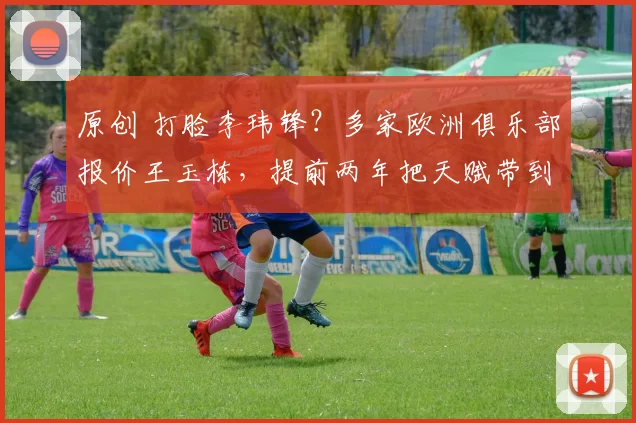 原创 打脸李玮锋？多家欧洲俱乐部报价王玉栋，提前两年把天赋带到欧洲