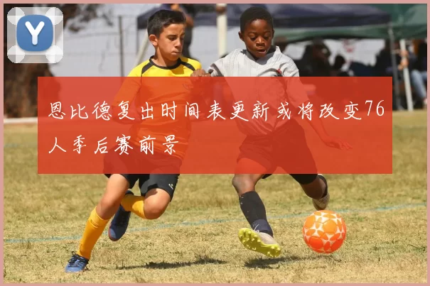 恩比德复出时间表更新或将改变76人季后赛前景