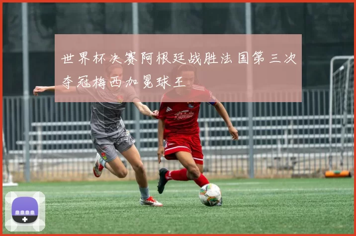 世界杯决赛阿根廷战胜法国第三次夺冠梅西加冕球王