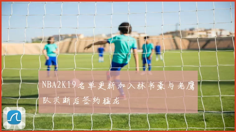 NBA2K19名单更新加入林书豪与老鹰队买断后签约猛龙