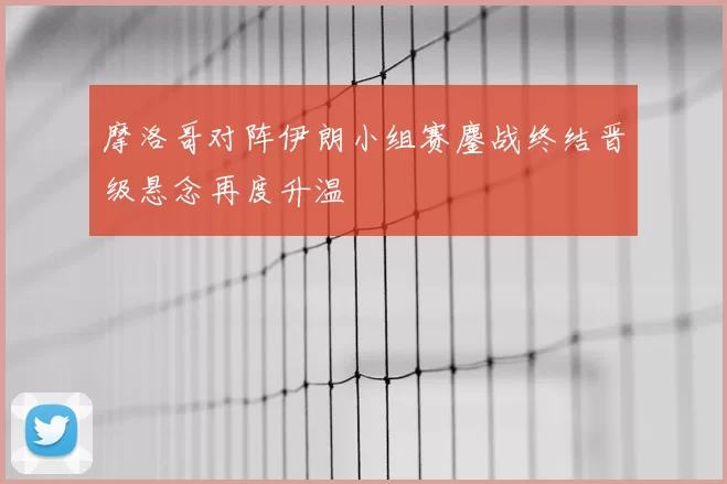 摩洛哥对阵伊朗小组赛鏖战终结晋级悬念再度升温