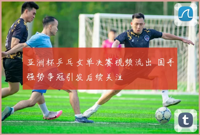 亚洲杯乒乓女单决赛视频流出 国手强势争冠引发后续关注