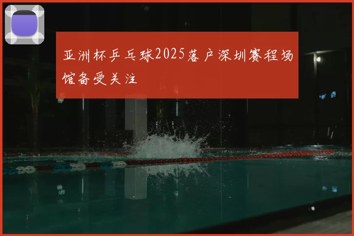 亚洲杯乒乓球2025落户深圳赛程场馆备受关注