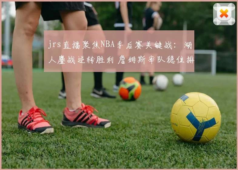 jrs直播聚焦NBA季后赛关键战：湖人鏖战逆转胜利 詹姆斯率队稳住排名