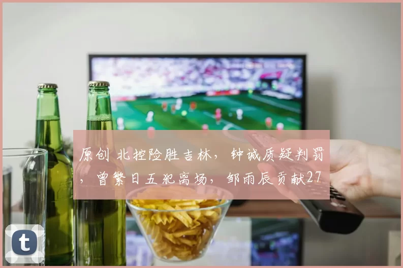 原创 北控险胜吉林,钟诚质疑判罚,曾繁日五犯离场,邹雨辰贡献27分11篮板