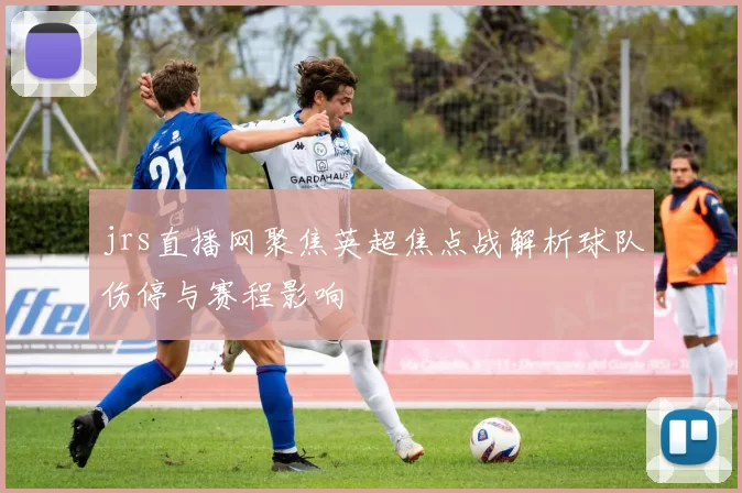 jrs直播网聚焦英超焦点战解析球队伤停与赛程影响