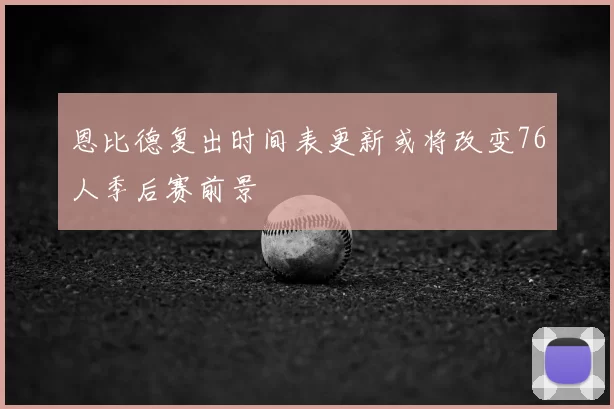 恩比德复出时间表更新或将改变76人季后赛前景