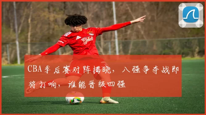 CBA季后赛对阵揭晓，八强争夺战即将打响，谁能晋级四强