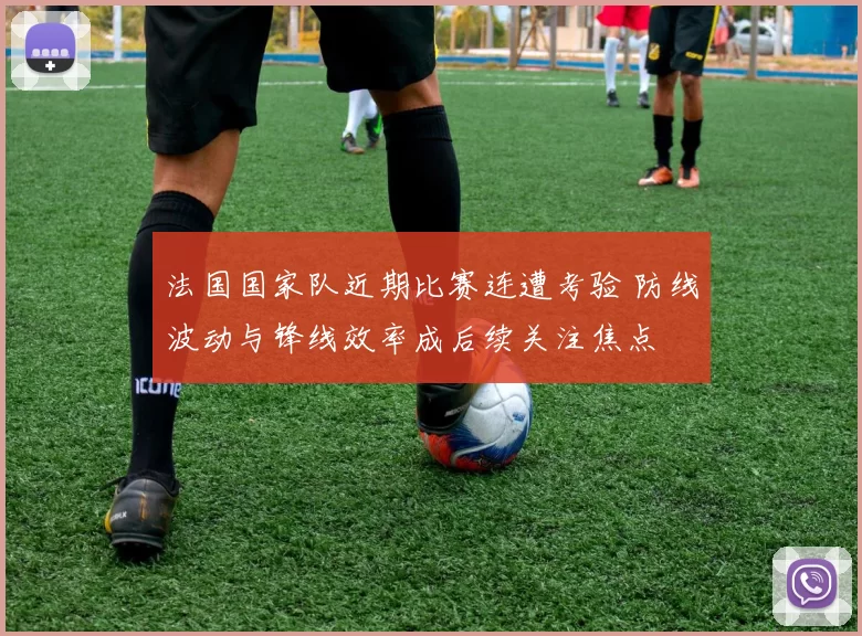 法国国家队近期比赛连遭考验 防线波动与锋线效率成后续关注焦点