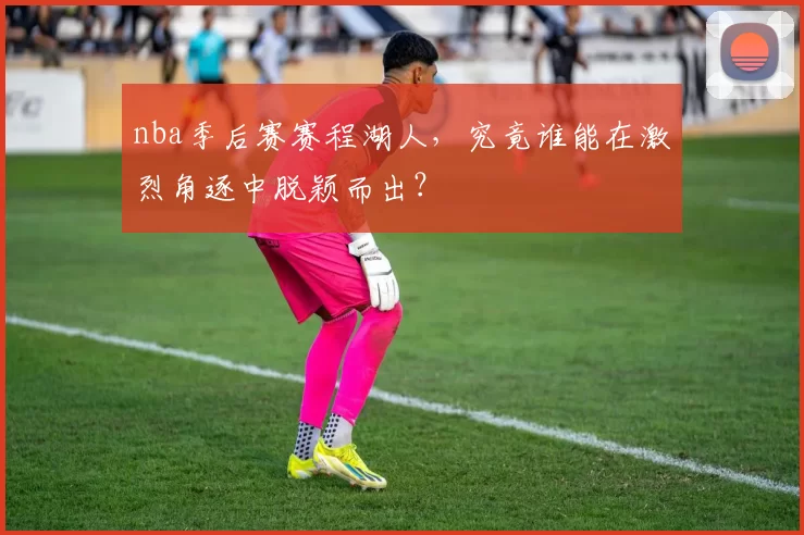 nba季后赛赛程湖人,究竟谁能在激烈角逐中脱颖而出?