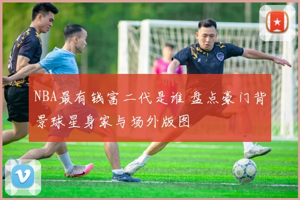 NBA最有钱富二代是谁 盘点豪门背景球星身家与场外版图